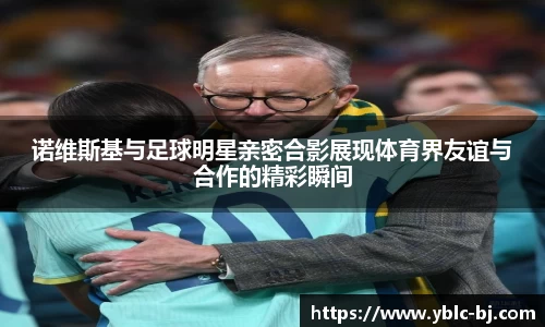 诺维斯基与足球明星亲密合影展现体育界友谊与合作的精彩瞬间